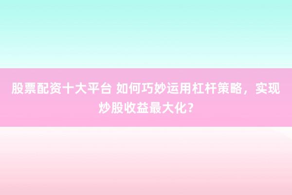 股票配资十大平台 如何巧妙运用杠杆策略，实现炒股收益最大化？
