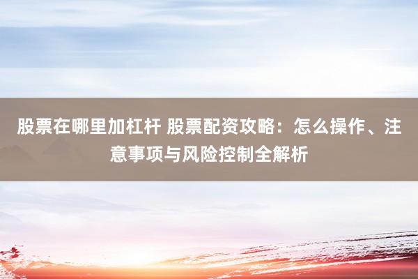 股票在哪里加杠杆 股票配资攻略：怎么操作、注意事项与风险控制全解析