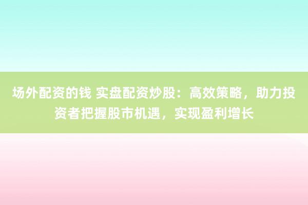 场外配资的钱 实盘配资炒股：高效策略，助力投资者把握股市机遇，实现盈利增长