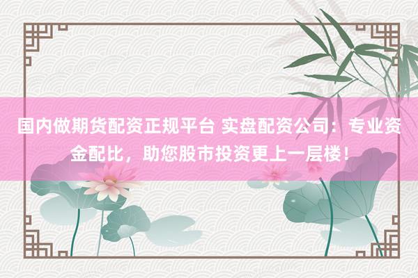 国内做期货配资正规平台 实盘配资公司：专业资金配比，助您股市投资更上一层楼！