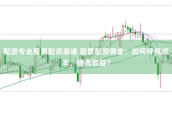 配资专业股票配资渠道 股票配资佣金：如何降低成本，提高收益？