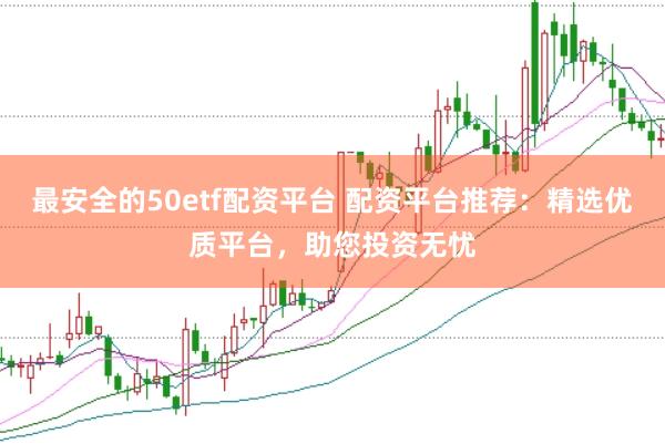 最安全的50etf配资平台 配资平台推荐：精选优质平台，助您投资无忧