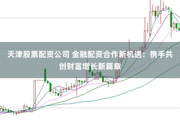 天津股票配资公司 金融配资合作新机遇：携手共创财富增长新篇章