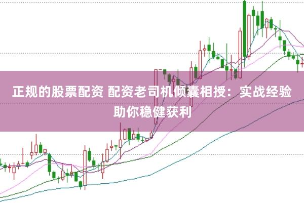 正规的股票配资 配资老司机倾囊相授：实战经验助你稳健获利