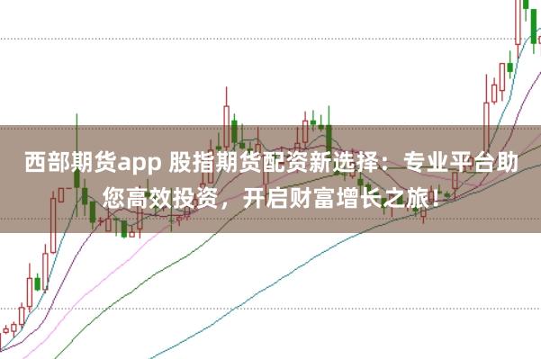 西部期货app 股指期货配资新选择：专业平台助您高效投资，开启财富增长之旅！