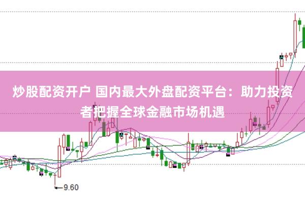 炒股配资开户 国内最大外盘配资平台：助力投资者把握全球金融市场机遇