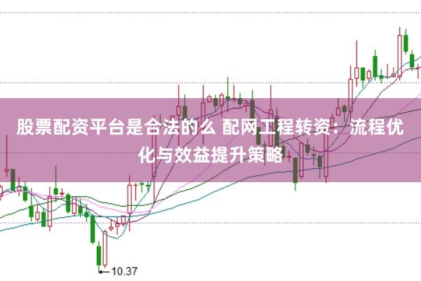 股票配资平台是合法的么 配网工程转资：流程优化与效益提升策略