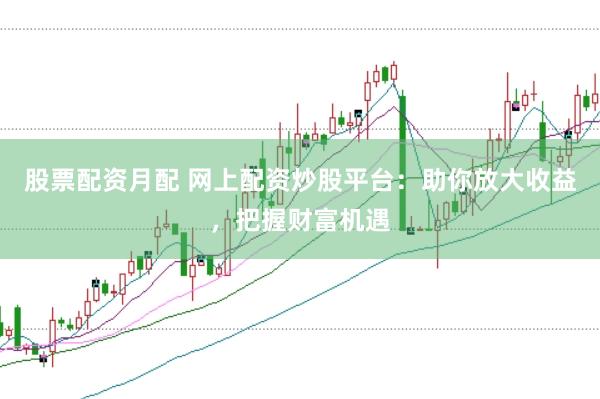 股票配资月配 网上配资炒股平台：助你放大收益，把握财富机遇