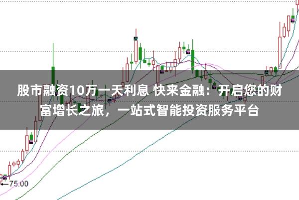 股市融资10万一天利息 快来金融：开启您的财富增长之旅，一站式智能投资服务平台