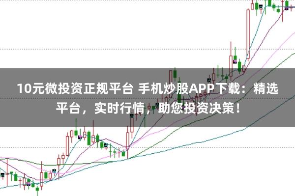 10元微投资正规平台 手机炒股APP下载：精选平台，实时行情，助您投资决策！