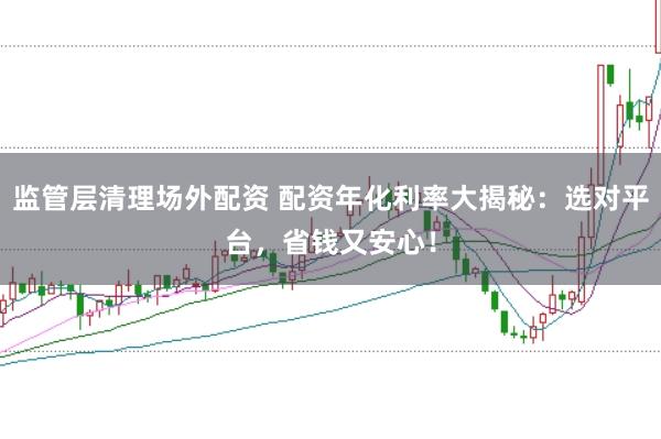 监管层清理场外配资 配资年化利率大揭秘：选对平台，省钱又安心！