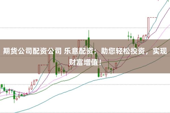 期货公司配资公司 乐意配资：助您轻松投资，实现财富增值！