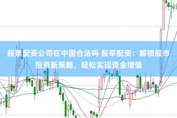 股票配资公司在中国合法吗 股莘配资：解锁股市投资新策略，轻松实现资金增值