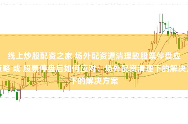 线上炒股配资之家 场外配资遭清理致股票停盘应对策略 或 股票停盘后如何应对：场外配资清理下的解决方案