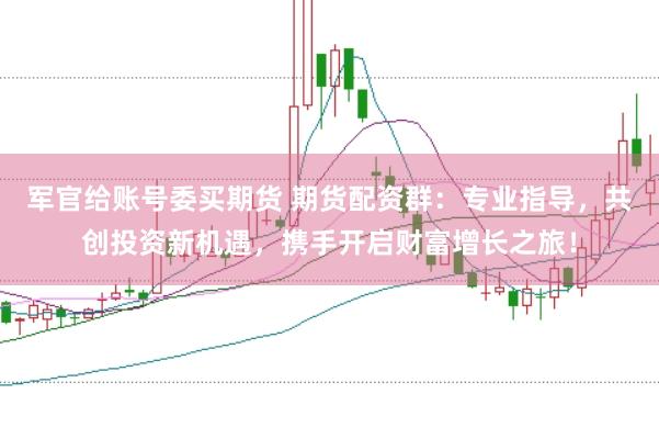 军官给账号委买期货 期货配资群：专业指导，共创投资新机遇，携手开启财富增长之旅！