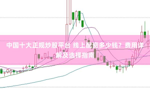 中国十大正规炒股平台 线上配资多少钱?费用详解及选择指南