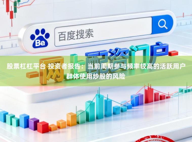 股票杠杠平台 投资者报告：当前周期参与频率较高的活跃用户群体使用炒股的风险