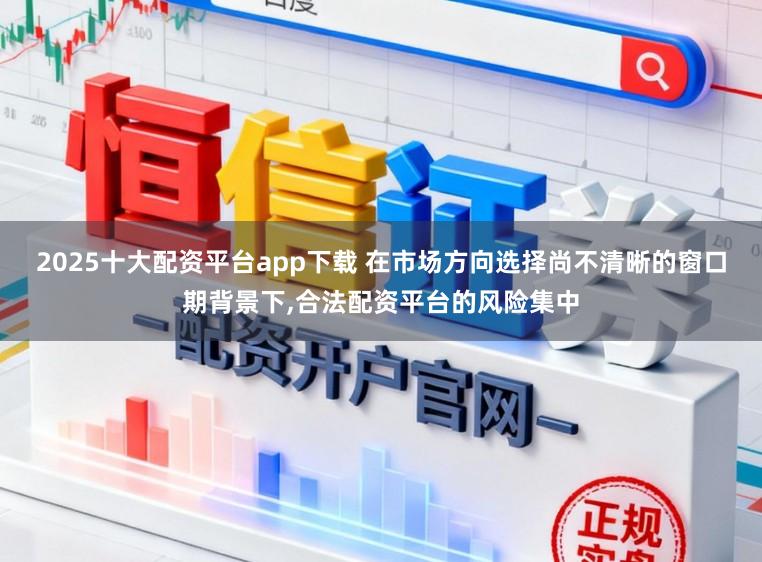 2025十大配资平台app下载 在市场方向选择尚不清晰的窗口期背景下，合法配资平台的风险集中