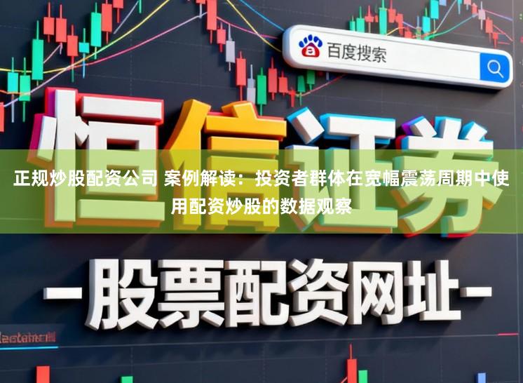 正规炒股配资公司 案例解读：投资者群体在宽幅震荡周期中使用配资炒股的数据观察