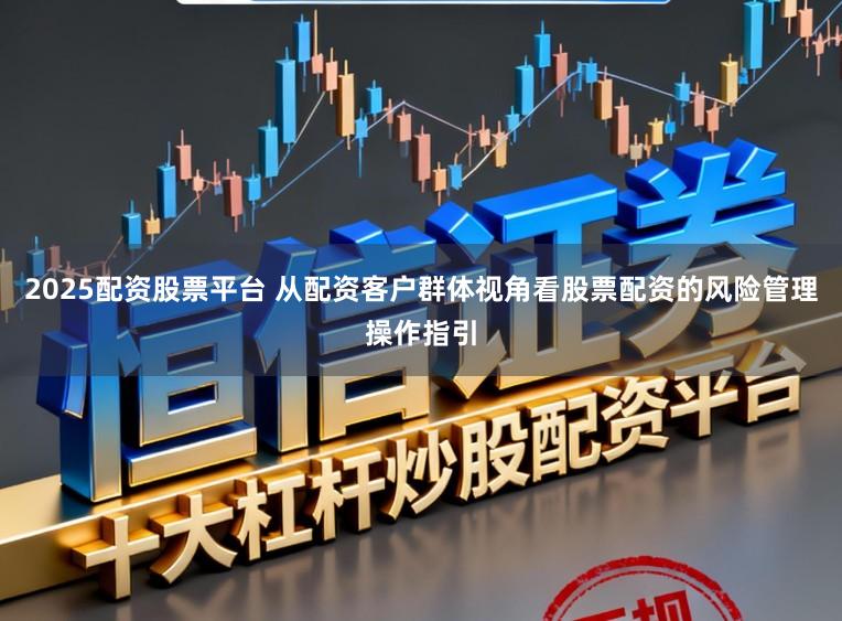 2025配资股票平台 从配资客户群体视角看股票配资的风险管理操作指引